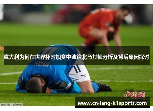 意大利为何在世界杯附加赛中败给北马其顿分析及背后原因探讨