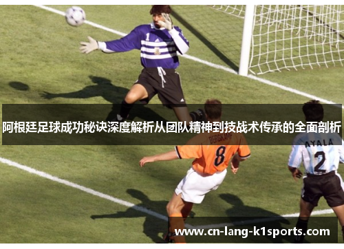 阿根廷足球成功秘诀深度解析从团队精神到技战术传承的全面剖析