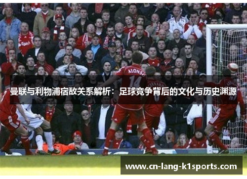 曼联与利物浦宿敌关系解析：足球竞争背后的文化与历史渊源