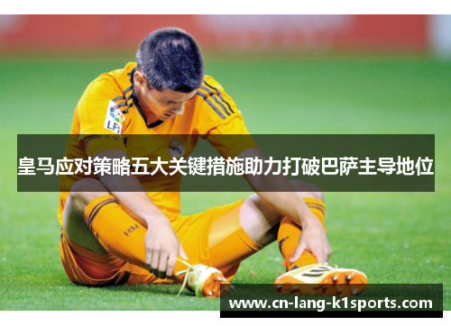 皇马应对策略五大关键措施助力打破巴萨主导地位