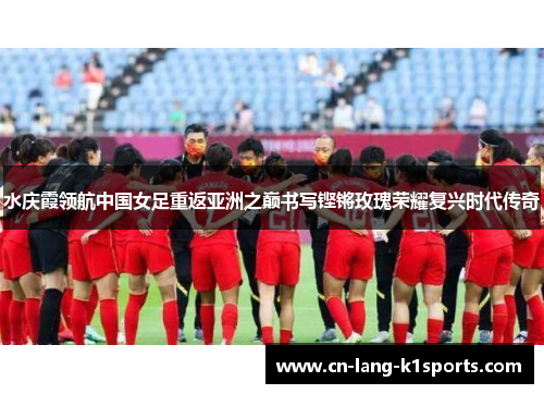 水庆霞领航中国女足重返亚洲之巅书写铿锵玫瑰荣耀复兴时代传奇