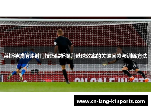 莱斯特城前锋射门技巧解析提升进球效率的关键因素与训练方法