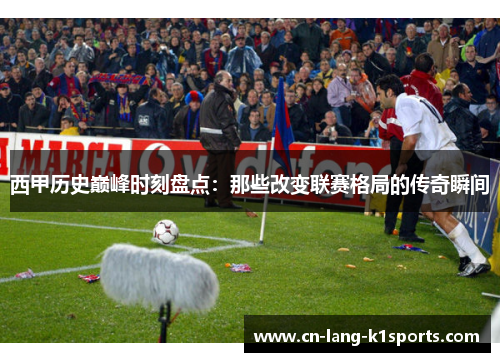 西甲历史巅峰时刻盘点:那些改变联赛格局的传奇瞬间 西甲历史巅峰时刻盘点:那些改变联赛格局的传奇瞬间