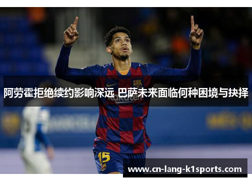 阿劳霍拒绝续约影响深远 巴萨未来面临何种困境与抉择 阿劳霍拒绝续约影响深远 巴萨未来面临何种困境与抉择