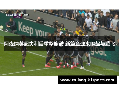 阿森纳英超失利后重整旗鼓 新篇章迎来崛起与腾飞 阿森纳英超失利后重整旗鼓 新篇章迎来崛起与腾飞
