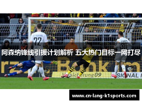 阿森纳锋线引援计划解析 五大热门目标一网打尽 阿森纳锋线引援计划解析 五大热门目标一网打尽