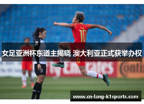 女足亚洲杯东道主揭晓 澳大利亚正式获举办权 女足亚洲杯东道主揭晓 澳大利亚正式获举办权